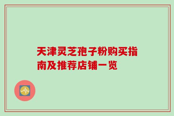 天津灵芝孢子粉购买指南及推荐店铺一览 天津灵芝孢子粉购买指南及推荐店铺一览