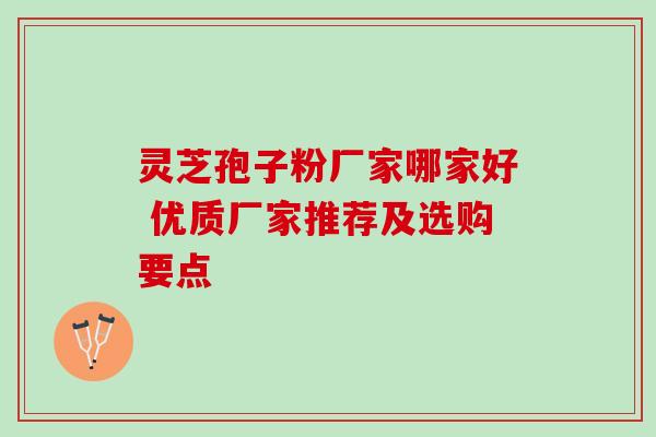 灵芝孢子粉厂家哪家好 优质厂家推荐及选购要点
