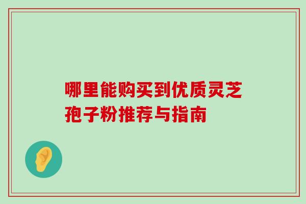 哪里能购买到优质灵芝孢子粉推荐与指南 哪里能购买到优质灵芝孢子粉推荐与指南