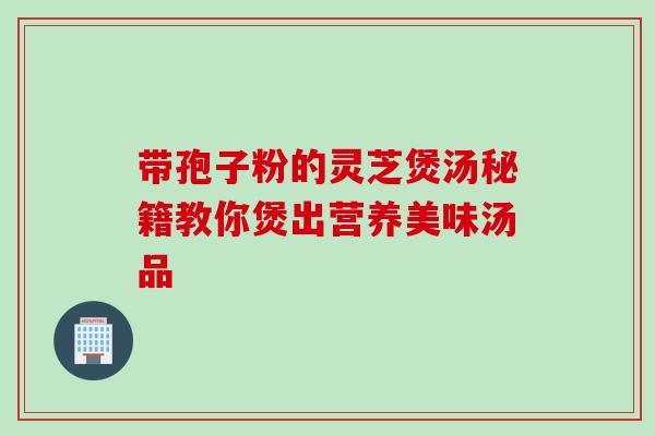 带孢子粉的灵芝煲汤秘籍教你煲出营养美味汤品 带孢子粉的灵芝煲汤秘籍教你煲出营养美味汤品
