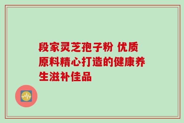 段家灵芝孢子粉 优质原料精心打造的健康养生滋补佳品 段家灵芝孢子粉 优质原料精心打造的健康养生滋补佳品