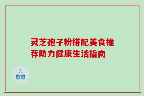 灵芝孢子粉搭配美食推荐助力健康生活指南 灵芝孢子粉搭配美食推荐助力健康生活指南