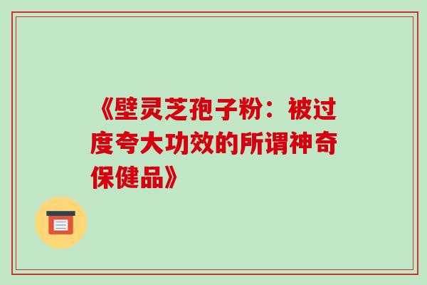 《壁灵芝孢子粉:被过度夸大功效的所谓神奇保健品》 《壁灵芝孢子粉:被过度夸大功效的所谓神奇保健品》