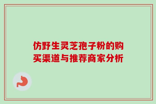 仿野生灵芝孢子粉的购买渠道与推荐商家分析 仿野生灵芝孢子粉的购买渠道与推荐商家分析