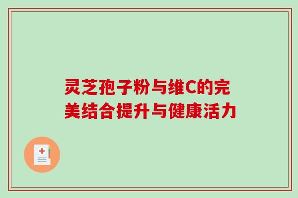 灵芝孢子粉与维C的完美结合提升与健康活力 灵芝孢子粉与维C的完美结合提升与健康活力