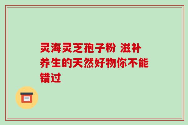 灵海灵芝孢子粉 滋补养生的天然好物你不能错过