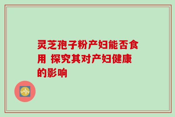灵芝孢子粉产妇能否食用 探究其对产妇健康的影响