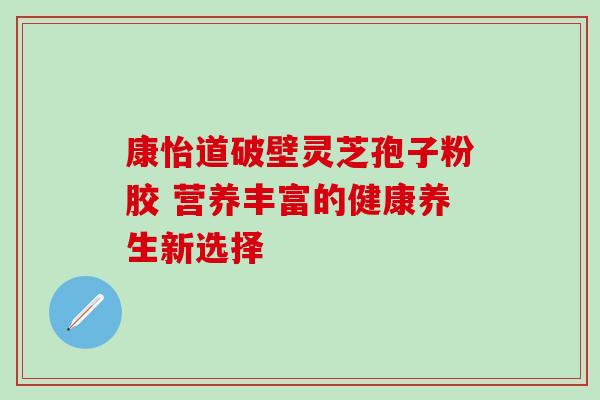 康怡道破壁灵芝孢子粉胶 营养丰富的健康养生新选择 康怡道破壁灵芝孢子粉胶 营养丰富的健康养生新选择