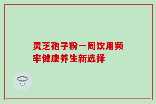 灵芝孢子粉一周饮用频率健康养生新选择 灵芝孢子粉一周饮用频率健康养生新选择