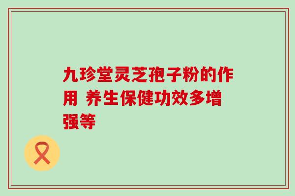 九珍堂灵芝孢子粉的作用 养生保健功效多增强等