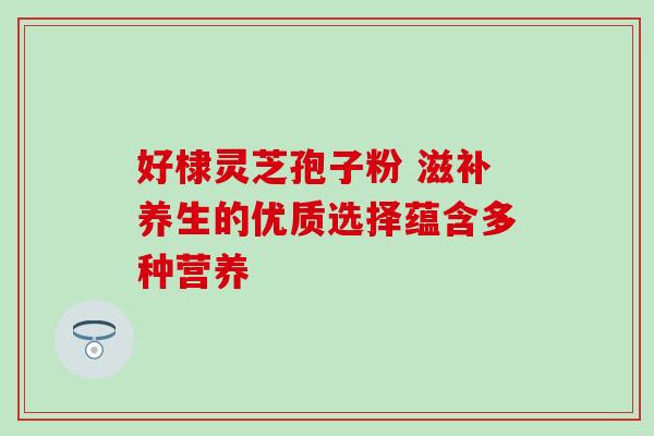 好棣灵芝孢子粉 滋补养生的优质选择蕴含多种营养 好棣灵芝孢子粉 滋补养生的优质选择蕴含多种营养