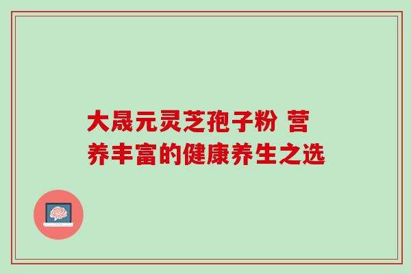 大晟元灵芝孢子粉 营养丰富的健康养生之选 大晟元灵芝孢子粉 营养丰富的健康养生之选