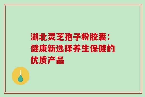 湖北灵芝孢子粉胶囊：健康新选择养生保健的优质产品