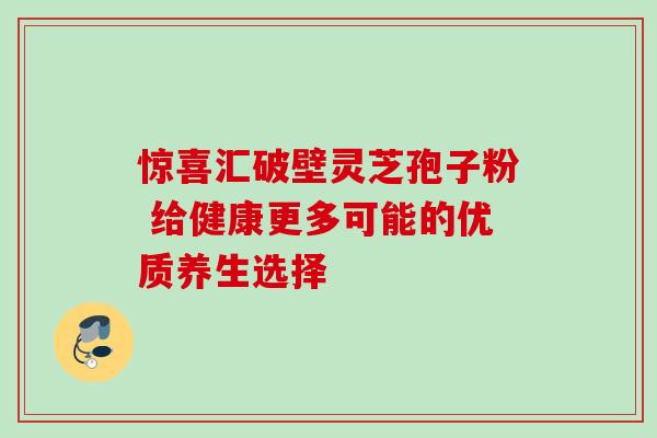 惊喜汇破壁灵芝孢子粉 给健康更多可能的优质养生选择 惊喜汇破壁灵芝孢子粉 给健康更多可能的优质养生选择