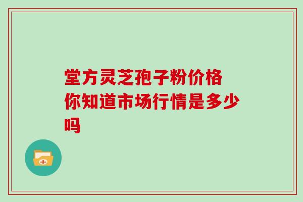 堂方灵芝孢子粉价格 你知道市场行情是多少吗 堂方灵芝孢子粉价格 你知道市场行情是多少吗
