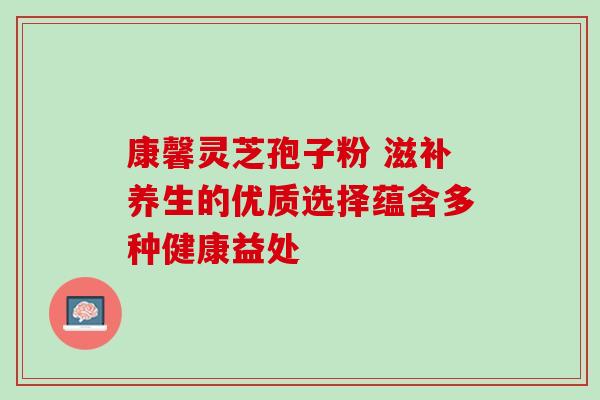 康馨灵芝孢子粉 滋补养生的优质选择蕴含多种健康益处 康馨灵芝孢子粉 滋补养生的优质选择蕴含多种健康益处