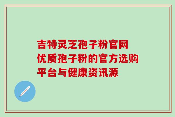 吉特灵芝孢子粉官网 优质孢子粉的官方选购平台与健康资讯源