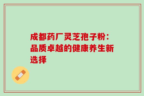 成都药厂灵芝孢子粉:品质卓越的健康养生新选择 成都药厂灵芝孢子粉:品质卓越的健康养生新选择