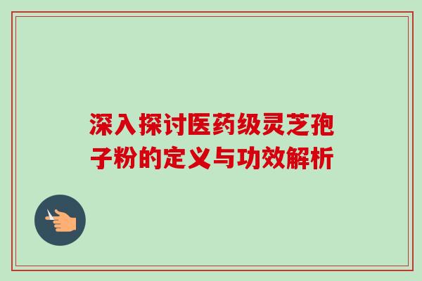 深入探讨医药级灵芝孢子粉的定义与功效解析