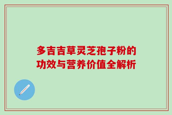 多吉吉草灵芝孢子粉的功效与营养价值全解析 多吉吉草灵芝孢子粉的功效与营养价值全解析
