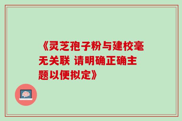 《灵芝孢子粉与建校毫无关联 请明确正确主题以便拟定》 《灵芝孢子粉与建校毫无关联 请明确正确主题以便拟定》