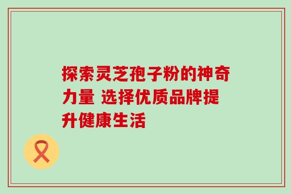 探索灵芝孢子粉的神奇力量 选择优质品牌提升健康生活 探索灵芝孢子粉的神奇力量 选择优质品牌提升健康生活