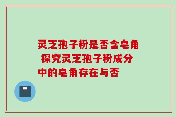灵芝孢子粉是否含皂角 探究灵芝孢子粉成分中的皂角存在与否 灵芝孢子粉是否含皂角 探究灵芝孢子粉成分中的皂角存在与否