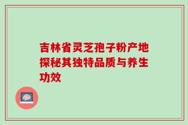吉林省灵芝孢子粉产地探秘其独特品质与养生功效 吉林省灵芝孢子粉产地探秘其独特品质与养生功效