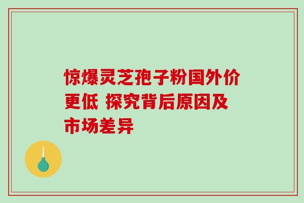 惊爆灵芝孢子粉国外价更低 探究背后原因及市场差异 惊爆灵芝孢子粉国外价更低 探究背后原因及市场差异