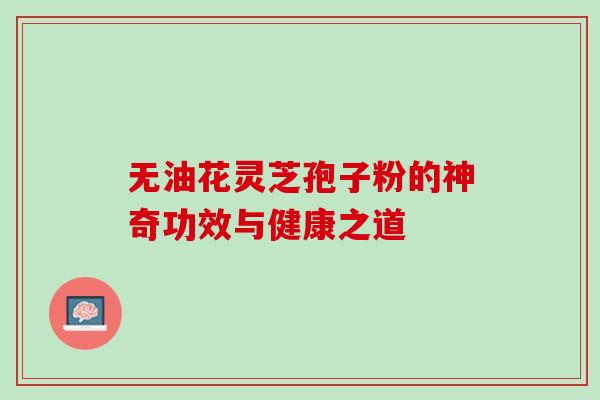 无油花灵芝孢子粉的神奇功效与健康之道 无油花灵芝孢子粉的神奇功效与健康之道