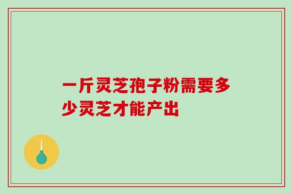 一斤灵芝孢子粉需要多少灵芝才能产出 一斤灵芝孢子粉需要多少灵芝才能产出