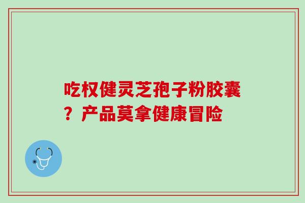 吃权健灵芝孢子粉胶囊?产品莫拿健康冒险 吃权健灵芝孢子粉胶囊?产品莫拿健康冒险