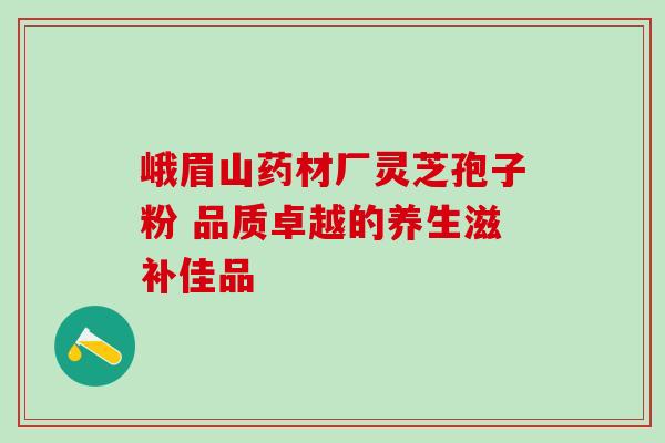 峨眉山药材厂灵芝孢子粉 品质卓越的养生滋补佳品 峨眉山药材厂灵芝孢子粉 品质卓越的养生滋补佳品