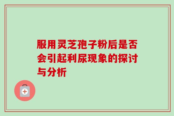 服用灵芝孢子粉后是否会引起利尿现象的探讨与分析 服用灵芝孢子粉后是否会引起利尿现象的探讨与分析