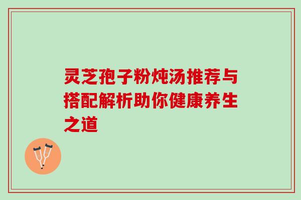 灵芝孢子粉炖汤推荐与搭配解析助你健康养生之道 灵芝孢子粉炖汤推荐与搭配解析助你健康养生之道