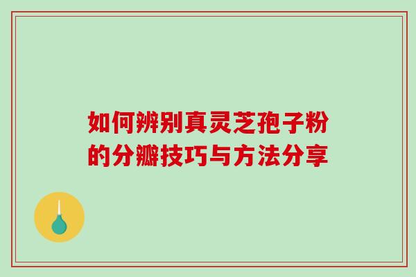 如何辨别真灵芝孢子粉的分瓣技巧与方法分享 如何辨别真灵芝孢子粉的分瓣技巧与方法分享