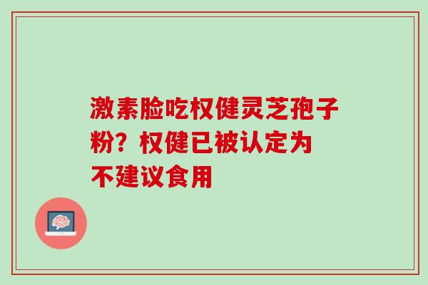 激素脸吃权健灵芝孢子粉?权健已被认定为 不建议食用 激素脸吃权健灵芝孢子粉?权健已被认定为 不建议食用