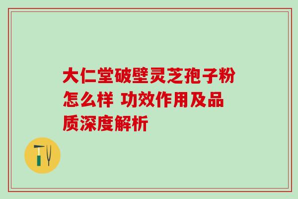 大仁堂破壁灵芝孢子粉怎么样 功效作用及品质深度解析