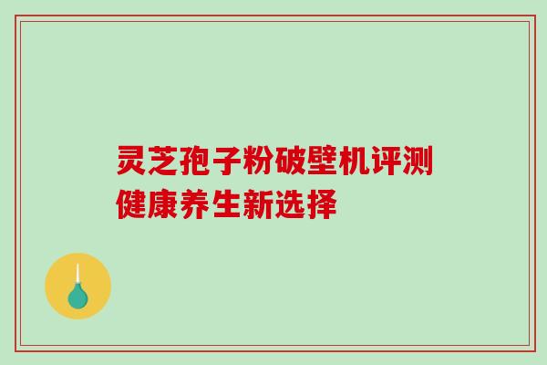 灵芝孢子粉破壁机评测健康养生新选择 灵芝孢子粉破壁机评测健康养生新选择