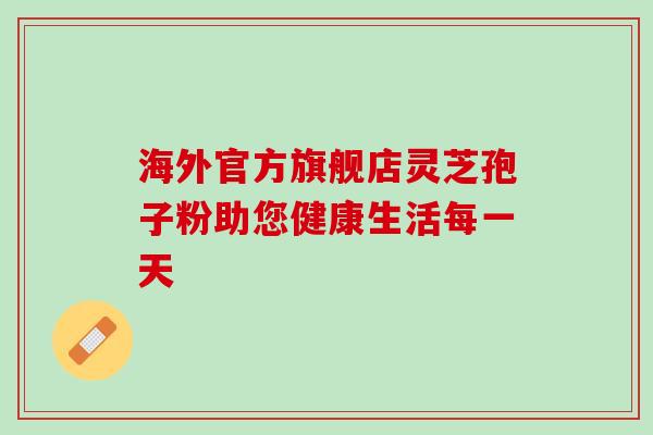 海外官方旗舰店灵芝孢子粉助您健康生活每一天 海外官方旗舰店灵芝孢子粉助您健康生活每一天