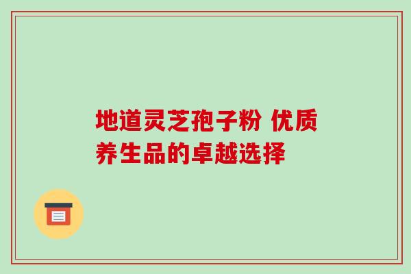 地道灵芝孢子粉 优质养生品的卓越选择 地道灵芝孢子粉 优质养生品的卓越选择