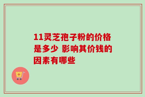 11灵芝孢子粉的价格是多少 影响其价钱的因素有哪些 11灵芝孢子粉的价格是多少 影响其价钱的因素有哪些