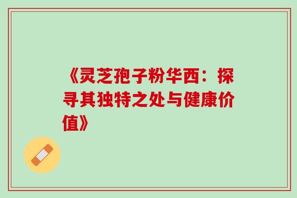《灵芝孢子粉华西:探寻其独特之处与健康价值》 《灵芝孢子粉华西:探寻其独特之处与健康价值》