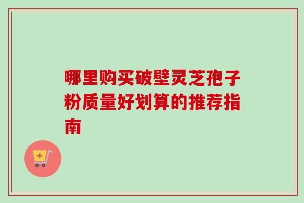 哪里购买破壁灵芝孢子粉质量好划算的推荐指南 哪里购买破壁灵芝孢子粉质量好划算的推荐指南