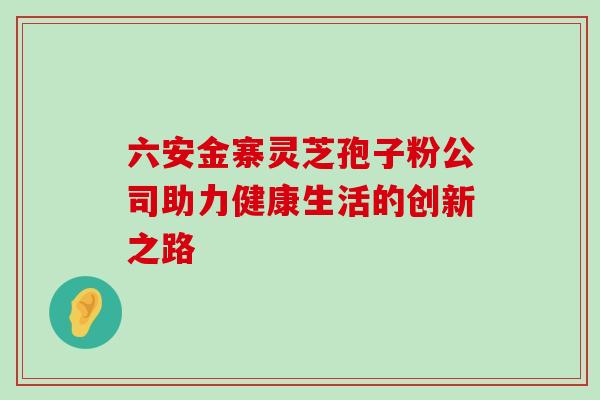 六安金寨灵芝孢子粉公司助力健康生活的创新之路 六安金寨灵芝孢子粉公司助力健康生活的创新之路
