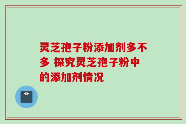 灵芝孢子粉添加剂多不多 探究灵芝孢子粉中的添加剂情况 灵芝孢子粉添加剂多不多 探究灵芝孢子粉中的添加剂情况