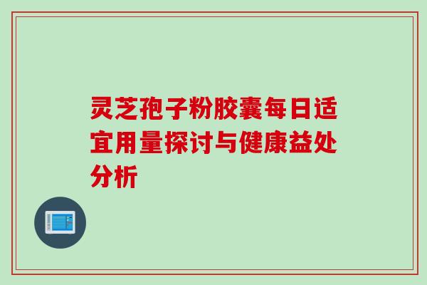 灵芝孢子粉胶囊每日适宜用量探讨与健康益处分析 灵芝孢子粉胶囊每日适宜用量探讨与健康益处分析
