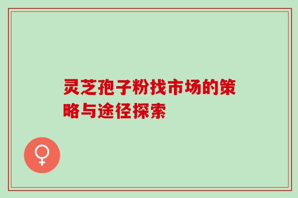 灵芝孢子粉找市场的策略与途径探索 灵芝孢子粉找市场的策略与途径探索