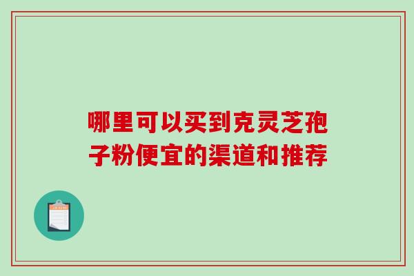 哪里可以买到克灵芝孢子粉便宜的渠道和推荐 哪里可以买到克灵芝孢子粉便宜的渠道和推荐