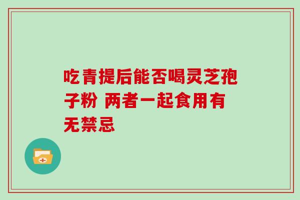 吃青提后能否喝灵芝孢子粉 两者一起食用有无禁忌 吃青提后能否喝灵芝孢子粉 两者一起食用有无禁忌
